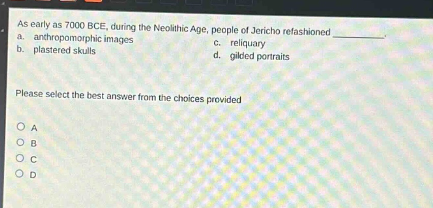 as early as 7000 bce, during the neolithic age, people of jericho refashioned \n a. anthropomorphic images \n b. plastered skulls \n c. reliquary \n d. gilded portraits \n please select the best answer from the choices provided \n o a \n o b \n o c \n o d