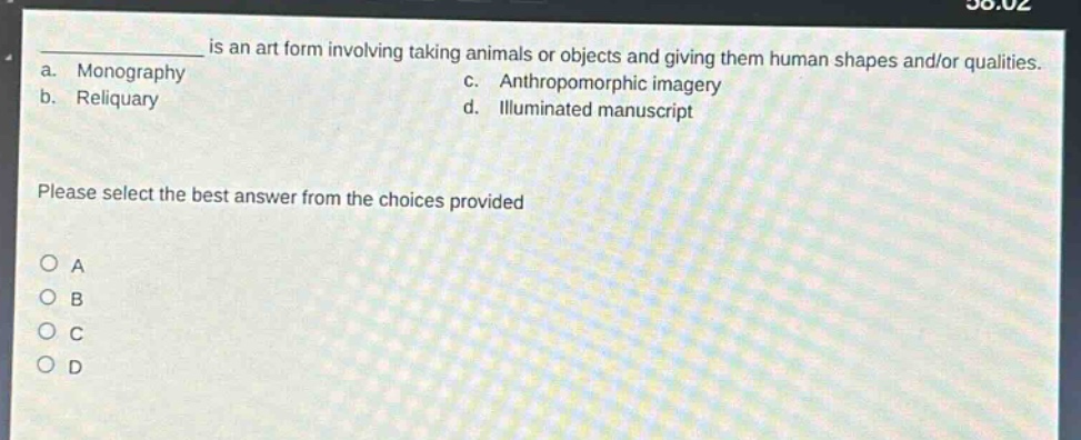 ____ is an art form involving taking animals or objects and giving them human shapes and/or qualities.\na. monography\nc. anthropomorphic imagery\nb. reliquary\nd. illuminated manuscript\nplease select the best answer from the choices provided\n○ a\n○ b\n○ c\n○ d