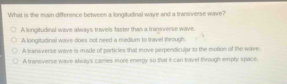 what is the main difference between a longitudinal wave and a transverse wave?\na longitudinal wave always travels faster than a transverse wave.\na longitudinal wave does not need a medium to travel through.\na transverse wave is made of particles that move perpendicular to the motion of the wave.\na transverse wave always carries more energy so that it can travel through empty space.