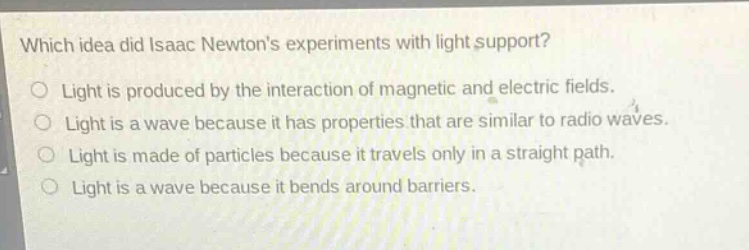 which idea did isaac newtons experiments with light support?\nlight is produced by the interaction of magnetic and electric fields.\nlight is a wave because it has properties that are similar to radio waves.\nlight is made of particles because it travels only in a straight path.\nlight is a wave because it bends around barriers.