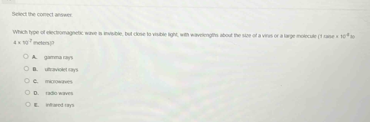 select the correct answer.\nwhich type of electromagnetic wave is invisible, but close to visible light, with wavelengths about the size of a virus or a large molecule (1 raise × 10^(-8) to 4 × 10^(-7) meters)?\na. gamma rays\nb. ultraviolet rays\nc. microwaves\nd. radio waves\ne. infrared rays