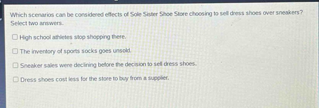 which scenarios can be considered effects of sole sister shoe store choosing to sell dress shoes over sneakers? select two answers.\n□ high school athletes stop shopping there.\n□ the inventory of sports socks goes unsold.\n□ sneaker sales were declining before the decision to sell dress shoes.\n□ dress shoes cost less for the store to buy from a supplier.