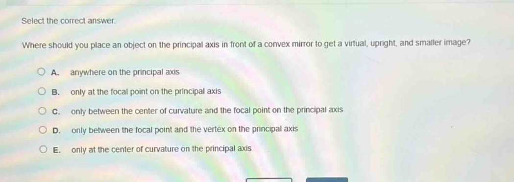 select the correct answer.\nwhere should you place an object on the principal axis in front of a convex mirror to get a virtual, upright, and smaller image?\na. anywhere on the principal axis\nb. only at the focal point on the principal axis\nc. only between the center of curvature and the focal point on the principal axis\nd. only between the focal point and the vertex on the principal axis\ne. only at the center of curvature on the principal axis