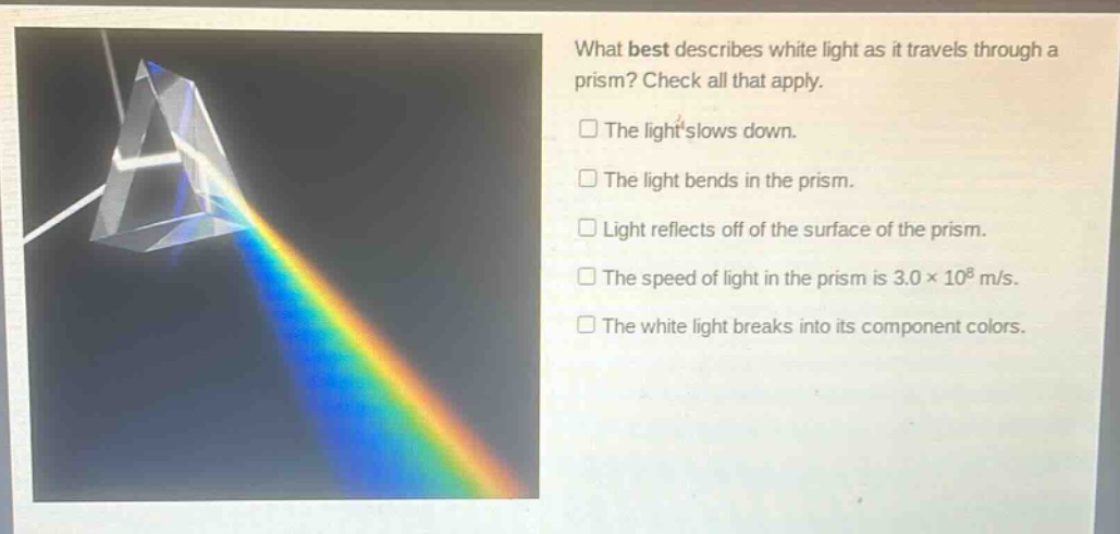 what best describes white light as it travels through a prism? check all that apply.\nthe light slows down.\nthe light bends in the prism.\nlight reflects off of the surface of the prism.\nthe speed of light in the prism is 3.0×10^8 m/s.\nthe white light breaks into its component colors.