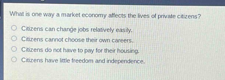 what is one way a market economy affects the lives of private citizens?\ncitizens can change jobs relatively easily.\ncitizens cannot choose their own careers.\ncitizens do not have to pay for their housing.\ncitizens have little freedom and independence.