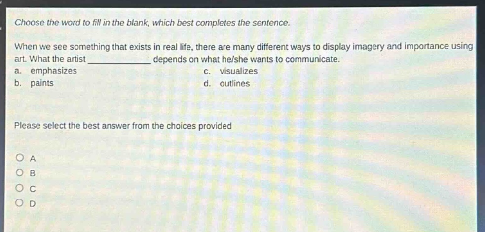 choose the word to fill in the blank, which best completes the sentence. when we see something that exists in real life, there are many different ways to display imagery and importance using art. what the artist ____________ depends on what he/she wants to communicate. a. emphasizes c. visualizes b. paints d. outlines please select the best answer from the choices provided o a o b o c o d