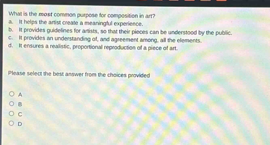 what is the most common purpose for composition in art?\na. it helps the artist create a meaningful experience.\nb. it provides guidelines for artists, so that their pieces can be understood by the public.\nc. it provides an understanding of, and agreement among, all the elements.\nd. it ensures a realistic, proportional reproduction of a piece of art.\nplease select the best answer from the choices provided\no a\no b\no c\no d