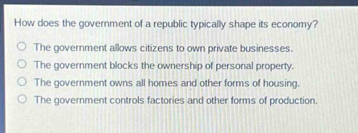 how does the government of a republic typically shape its economy?\nthe government allows citizens to own private businesses.\nthe government blocks the ownership of personal property.\nthe government owns all homes and other forms of housing.\nthe government controls factories and other forms of production.