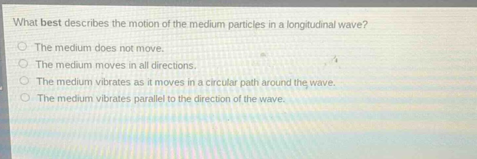 what best describes the motion of the medium particles in a longitudinal wave?\nthe medium does not move.\nthe medium moves in all directions.\nthe medium vibrates as it moves in a circular path around the wave.\nthe medium vibrates parallel to the direction of the wave.
