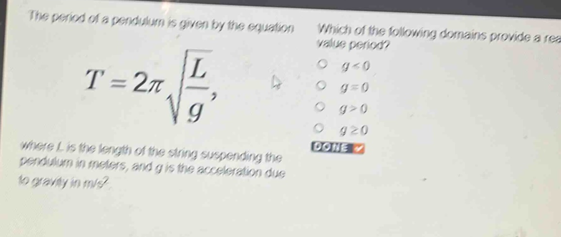 the period of a pendulum is given by the equation $t = 2pisqrt{\frac{l}{g}}$, where $l$ is the length of the string suspending the pendulum in meters, and $g$ is the acceleration due to gravity in m/s². which of the following domains provide a real - value period? $g < 0$ $g = 0$ $g>0$ $ggeq0$ done