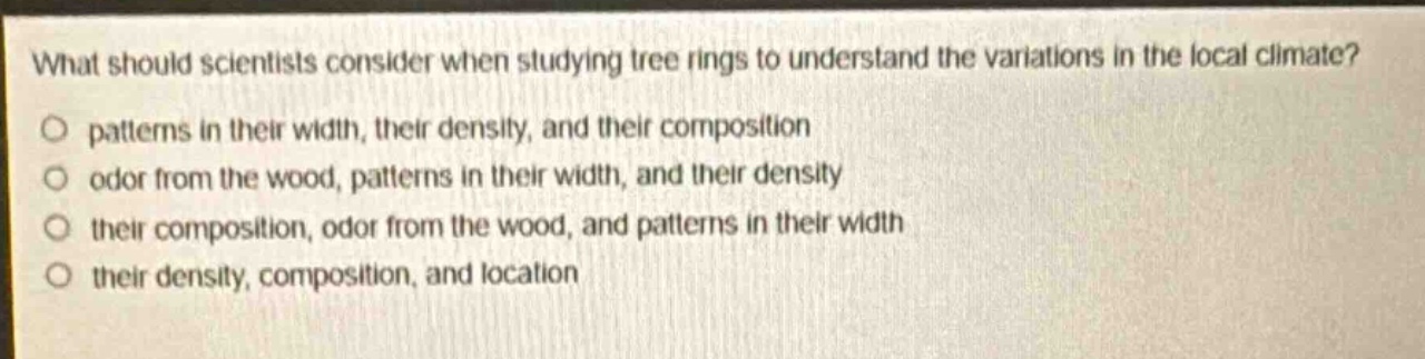 what should scientists consider when studying tree rings to understand the variations in the local climate?\no patterns in their width, their density, and their composition\no odor from the wood, patterns in their width, and their density\no their composition, odor from the wood, and patterns in their width\no their density, composition, and location