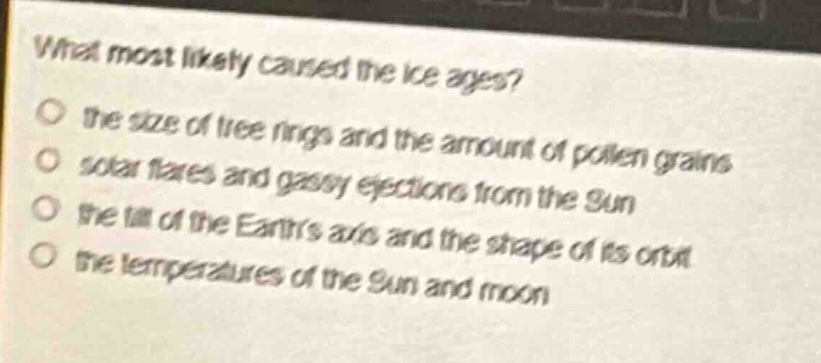 what most likely caused the ice - ages?\no the size of tree rings and the amount of pollen grains\no solar flares and gassy ejections from the sun\no the tilt of the earths axis and the shape of its orbit\no the temperatures of the sun and moon