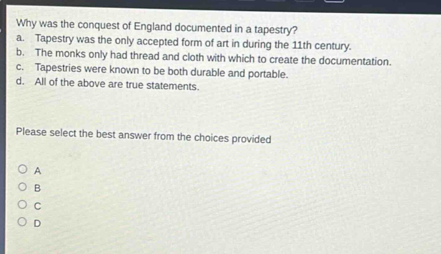 why was the conquest of england documented in a tapestry?\na. tapestry was the only accepted form of art in during the 11th century.\nb. the monks only had thread and cloth with which to create the documentation.\nc. tapestries were known to be both durable and portable.\nd. all of the above are true statements.\nplease select the best answer from the choices provided\no a\no b\no c\no d