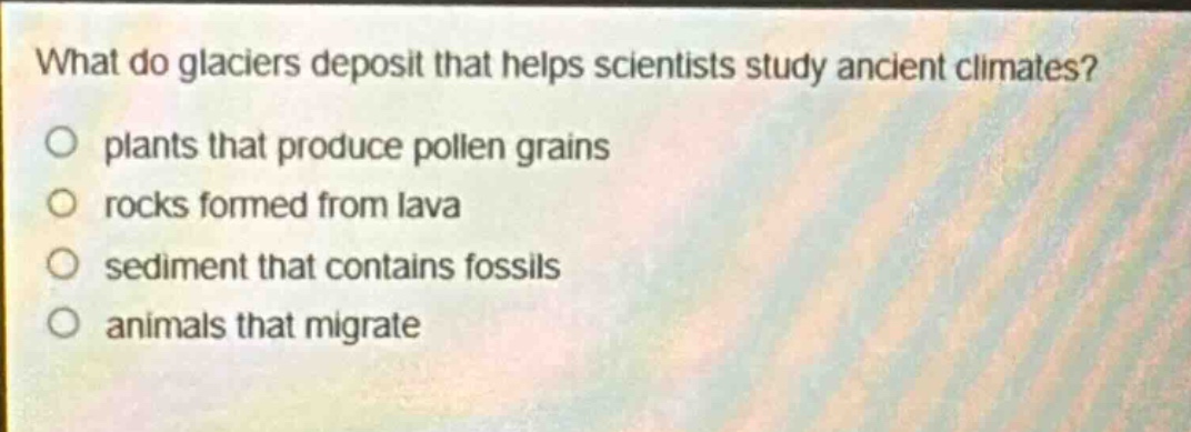 what do glaciers deposit that helps scientists study ancient climates?\nplants that produce pollen grains\nrocks formed from lava\nsediment that contains fossils\nanimals that migrate