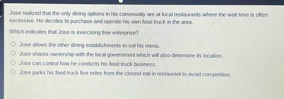 jose realized that the only dining options in his community are at local restaurants where the wait time is often excessive. he decides to purchase and operate his own food truck in the area.\nwhich indicates that jose is exercising free enterprise?\no jose allows the other dining establishments to set his menu.\no jose shares ownership with the local government which will also determine its location.\no jose can control how he conducts his food truck business.\no jose parks his food truck five miles from the closest eat - in restaurant to avoid competition.