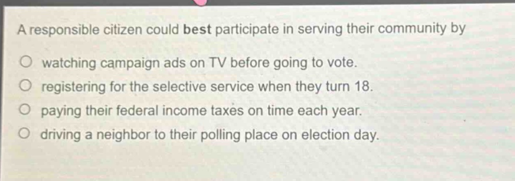 a responsible citizen could best participate in serving their community by\nwatching campaign ads on tv before going to vote.\nregistering for the selective service when they turn 18.\npaying their federal income taxes on time each year.\ndriving a neighbor to their polling place on election day.