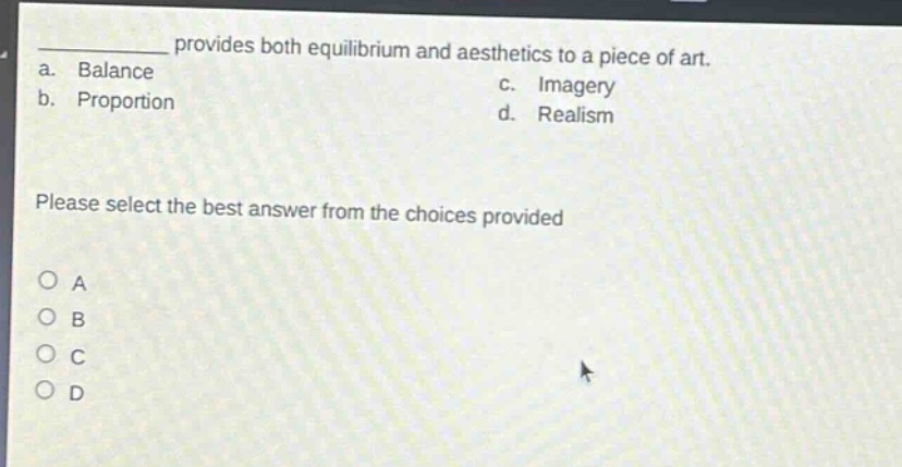 provides both equilibrium and aesthetics to a piece of art.\na. balance\nc. imagery\nb. proportion\nd. realism\nplease select the best answer from the choices provided\no a\no b\no c\no d