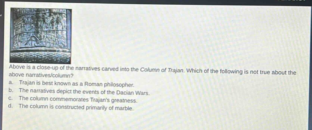 above is a close - up of the narratives carved into the column of trajan. which of the following is not true about the above narratives/column?\na. trajan is best known as a roman philosopher.\nb. the narratives depict the events of the dacian wars.\nc. the column commemorates trajans greatness.\nd. the column is constructed primarily of marble.