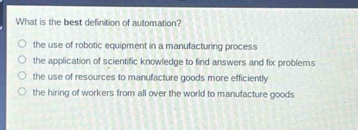 what is the best definition of automation?\no the use of robotic equipment in a manufacturing process\no the application of scientific knowledge to find answers and fix problems\no the use of resources to manufacture goods more efficiently\no the hiring of workers from all over the world to manufacture goods