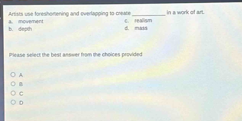 artists use foreshortening and overlapping to create ____________ in a work of art.\na. movement c. realism\nb. depth d. mass\nplease select the best answer from the choices provided\no a\no b\no c\no d