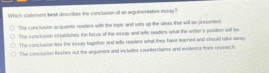 which statement best describes the conclusion of an argumentative essay?\nthe conclusion acquaints readers with the topic and sets up the ideas that will be presented.\nthe conclusion establishes the focus of the essay and tells readers what the writers position will be.\nthe conclusion ties the essay together and tells readers what they have learned and should take away.\nthe conclusion fleshes out the argument and includes counterclaims and evidence from research.