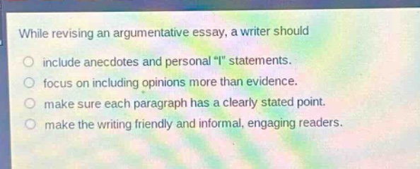 while revising an argumentative essay, a writer should\ninclude anecdotes and personal \i\ statements.\nfocus on including opinions more than evidence.\nmake sure each paragraph has a clearly stated point.\nmake the writing friendly and informal, engaging readers.
