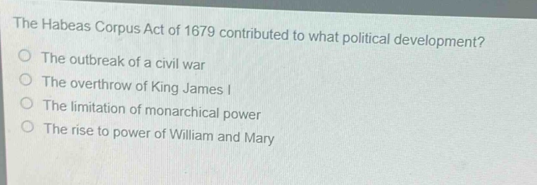 the habeas corpus act of 1679 contributed to what political development?\nthe outbreak of a civil war\nthe overthrow of king james i\nthe limitation of monarchical power\nthe rise to power of william and mary