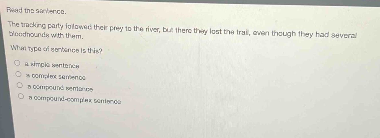 read the sentence.\nthe tracking party followed their prey to the river, but there they lost the trail, even though they had several bloodhounds with them.\nwhat type of sentence is this?\n○ a simple sentence\n○ a complex sentence\n○ a compound sentence\n○ a compound - complex sentence