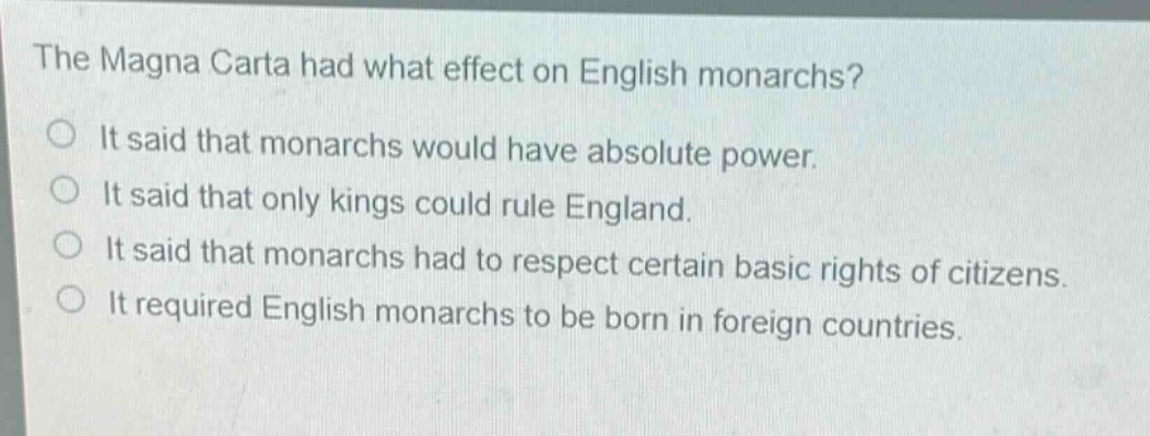 the magna carta had what effect on english monarchs?\nit said that monarchs would have absolute power.\nit said that only kings could rule england.\nit said that monarchs had to respect certain basic rights of citizens.\nit required english monarchs to be born in foreign countries.