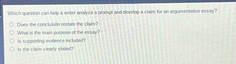 which question can help a writer analyze a prompt and develop a claim for an argumentative essay?\ndoes the conclusion restate the claim?\nwhat is the main purpose of the essay?\nis supporting evidence included?\nis the claim clearly stated?