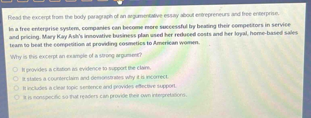 read the excerpt from the body paragraph of an argumentative essay about entrepreneurs and free enterprise.\nin a free enterprise system, companies can become more successful by beating their competitors in service and pricing. mary kay ashs innovative business plan used her reduced costs and her loyal, home - based sales team to beat the competition at providing cosmetics to american women.\nwhy is this excerpt an example of a strong argument?\nit provides a citation as evidence to support the claim.\nit states a counterclaim and demonstrates why it is incorrect.\nit includes a clear topic sentence and provides effective support.\nit is nonspecific so that readers can provide their own interpretations.