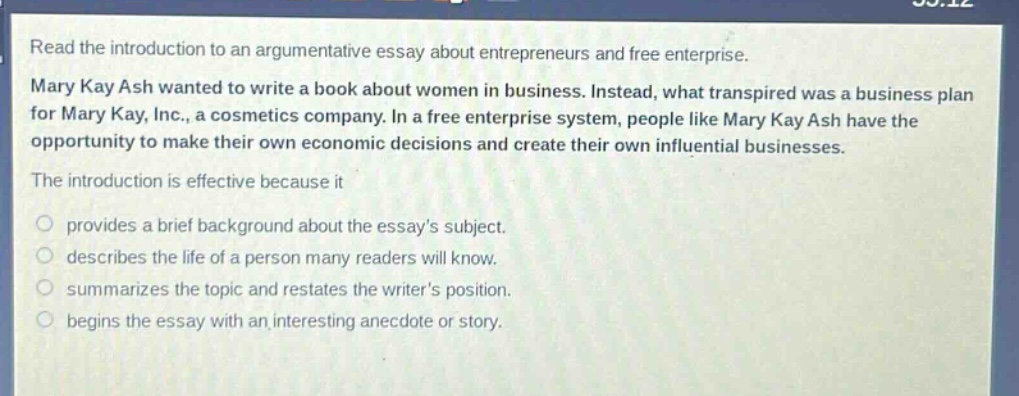 read the introduction to an argumentative essay about entrepreneurs and free enterprise. mary kay ash wanted to write a book about women in business. instead, what transpired was a business plan for mary kay, inc., a cosmetics company. in a free enterprise system, people like mary kay ash have the opportunity to make their own economic decisions and create their own influential businesses. the introduction is effective because it\nprovides a brief background about the essays subject.\ndescribes the life of a person many readers will know.\nsummarizes the topic and restates the writers position.\nbegins the essay with an interesting anecdote or story.