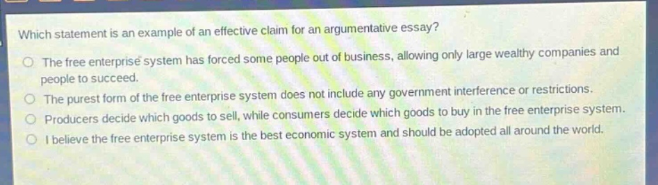 which statement is an example of an effective claim for an argumentative essay?\nthe free enterprise system has forced some people out of business, allowing only large wealthy companies and people to succeed.\nthe purest form of the free enterprise system does not include any government interference or restrictions.\nproducers decide which goods to sell, while consumers decide which goods to buy in the free enterprise system.\ni believe the free enterprise system is the best economic system and should be adopted all around the world.