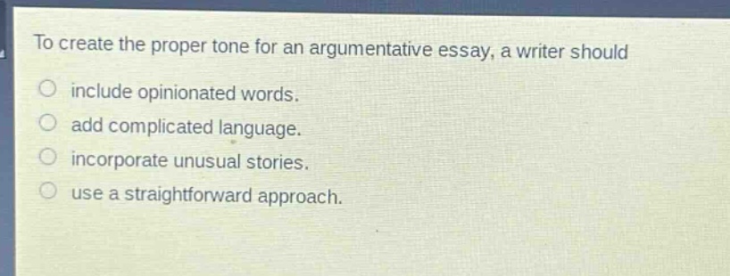 to create the proper tone for an argumentative essay, a writer should\ninclude opinionated words.\nadd complicated language.\nincorporate unusual stories.\nuse a straightforward approach.