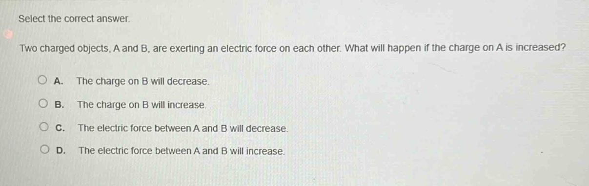 select the correct answer. two charged objects, a and b, are exerting an electric force on each other. what will happen if the charge on a is increased? a. the charge on b will decrease. b. the charge on b will increase. c. the electric force between a and b will decrease. d. the electric force between a and b will increase.