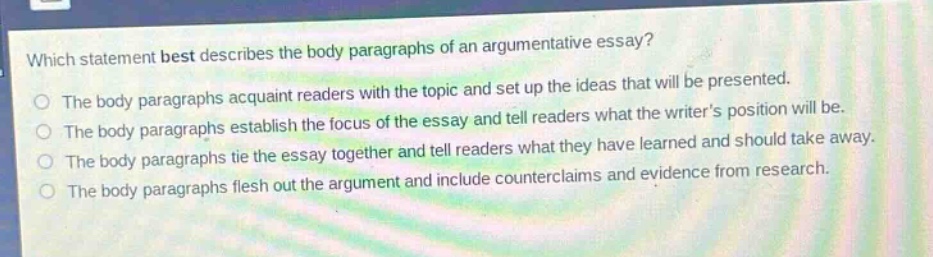 which statement best describes the body paragraphs of an argumentative essay?\nthe body paragraphs acquaint readers with the topic and set up the ideas that will be presented.\nthe body paragraphs establish the focus of the essay and tell readers what the writers position will be.\nthe body paragraphs tie the essay together and tell readers what they have learned and should take away.\nthe body paragraphs flesh out the argument and include counterclaims and evidence from research.