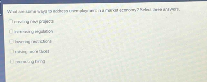 what are some ways to address unemployment in a market economy? select three answers.\n□ creating new projects\n□ increasing regulation\n□ lowering restrictions\n□ raising more taxes\n□ promoting hiring