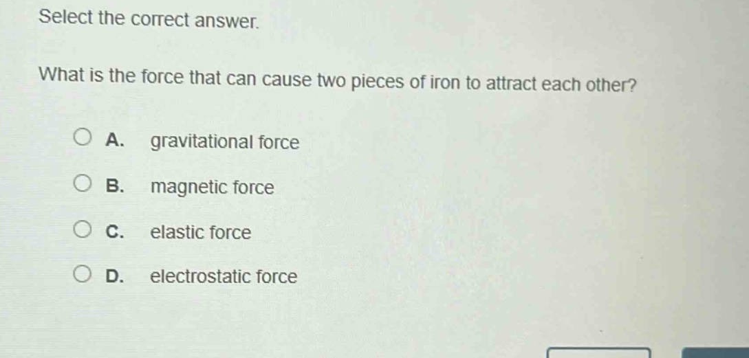 select the correct answer.\nwhat is the force that can cause two pieces of iron to attract each other?\na. gravitational force\nb. magnetic force\nc. elastic force\nd. electrostatic force