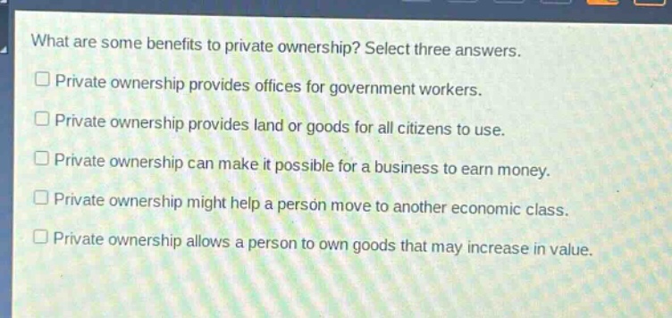 what are some benefits to private ownership? select three answers.\n□ private ownership provides offices for government workers.\n□ private ownership provides land or goods for all citizens to use.\n□ private ownership can make it possible for a business to earn money.\n□ private ownership might help a person move to another economic class.\n□ private ownership allows a person to own goods that may increase in value.