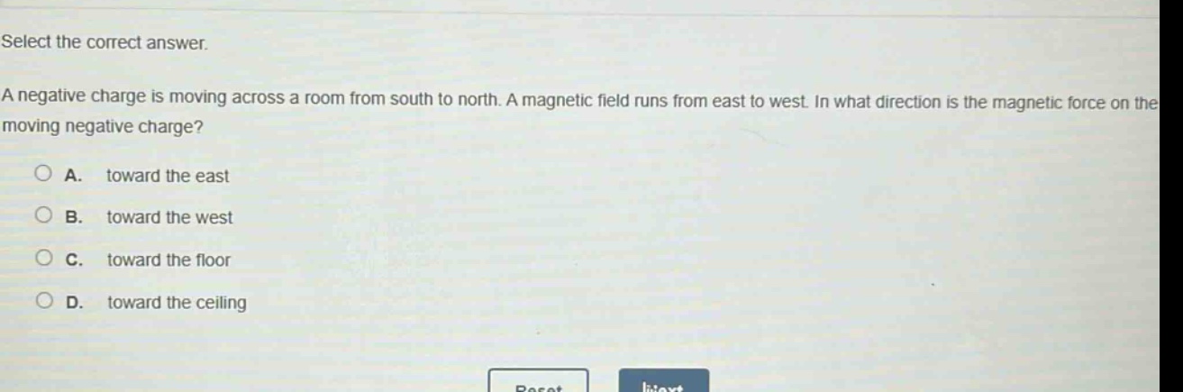 select the correct answer.\na negative charge is moving across a room from south to north. a magnetic field runs from east to west. in what direction is the magnetic force on the moving negative charge?\na. toward the east\nb. toward the west\nc. toward the floor\nd. toward the ceiling