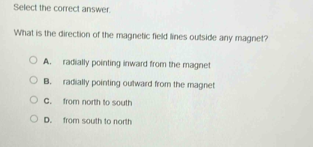select the correct answer. what is the direction of the magnetic field lines outside any magnet? a. radially pointing inward from the magnet b. radially pointing outward from the magnet c. from north to south d. from south to north