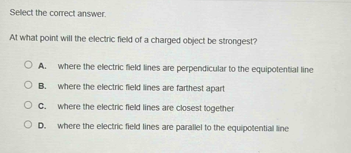 select the correct answer. at what point will the electric field of a charged object be strongest? a. where the electric field lines are perpendicular to the equipotential line b. where the electric field lines are farthest apart c. where the electric field lines are closest together d. where the electric field lines are parallel to the equipotential line