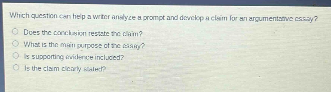 which question can help a writer analyze a prompt and develop a claim for an argumentative essay? does the conclusion restate the claim? what is the main purpose of the essay? is supporting evidence included? is the claim clearly stated?