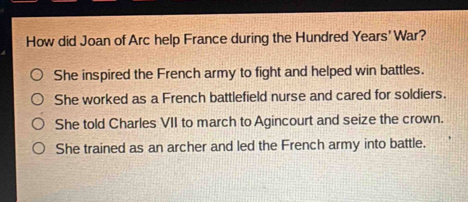 how did joan of arc help france during the hundred years war?\nshe inspired the french army to fight and helped win battles.\nshe worked as a french battlefield nurse and cared for soldiers.\nshe told charles vii to march to agincourt and seize the crown.\nshe trained as an archer and led the french army into battle.