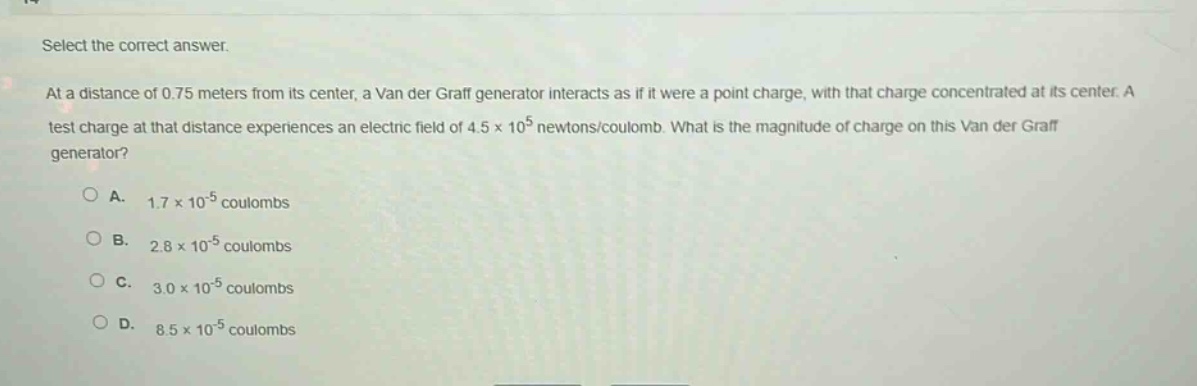 select the correct answer.\nat a distance of 0.75 meters from its center, a van der graff generator interacts as if it were a point - charge, with that charge concentrated at its center. a test charge at that distance experiences an electric field of 4.5×10^5 newtons/coulomb. what is the magnitude of charge on this van der graff generator?\na. 1.7×10^(-5) coulombs\nb. 2.8×10^(-5) coulombs\nc. 3.0×10^(-5) coulombs\nd. 8.5×10^(-5) coulombs