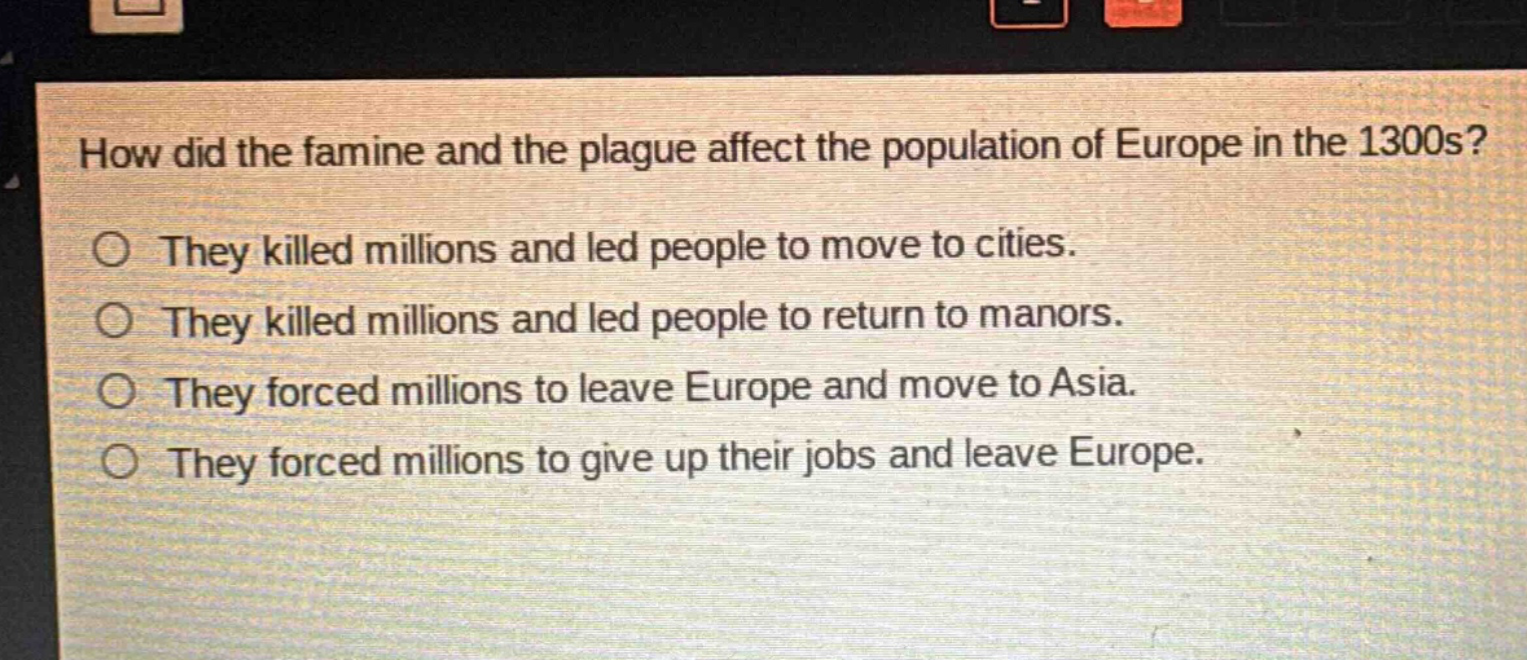 how did the famine and the plague affect the population of europe in the 1300s?\no they killed millions and led people to move to cities.\no they killed millions and led people to return to manors.\no they forced millions to leave europe and move to asia.\no they forced millions to give up their jobs and leave europe.
