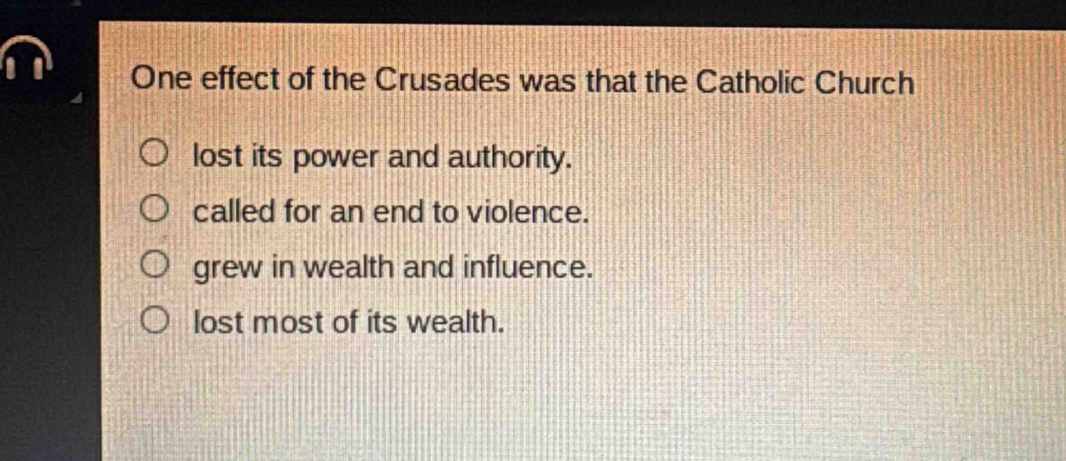 one effect of the crusades was that the catholic church\nlost its power and authority.\ncalled for an end to violence.\ngrew in wealth and influence.\nlost most of its wealth.