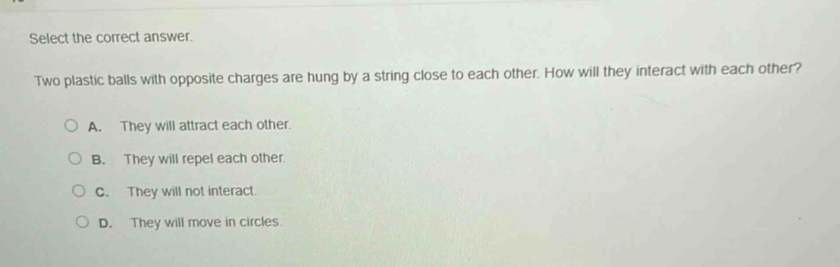 select the correct answer. two plastic balls with opposite charges are hung by a string close to each other. how will they interact with each other? a. they will attract each other. b. they will repel each other. c. they will not interact. d. they will move in circles.
