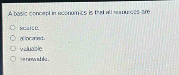 a basic concept in economics is that all resources are\nscarce.\nallocated.\nvaluable.\nrenewable.