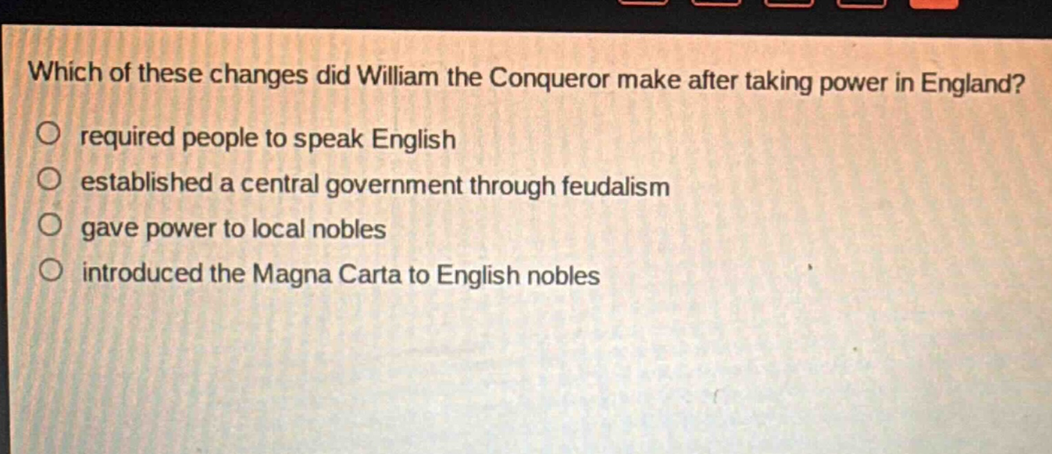 which of these changes did william the conqueror make after taking power in england?\nrequired people to speak english\nestablished a central government through feudalism\ngave power to local nobles\nintroduced the magna carta to english nobles